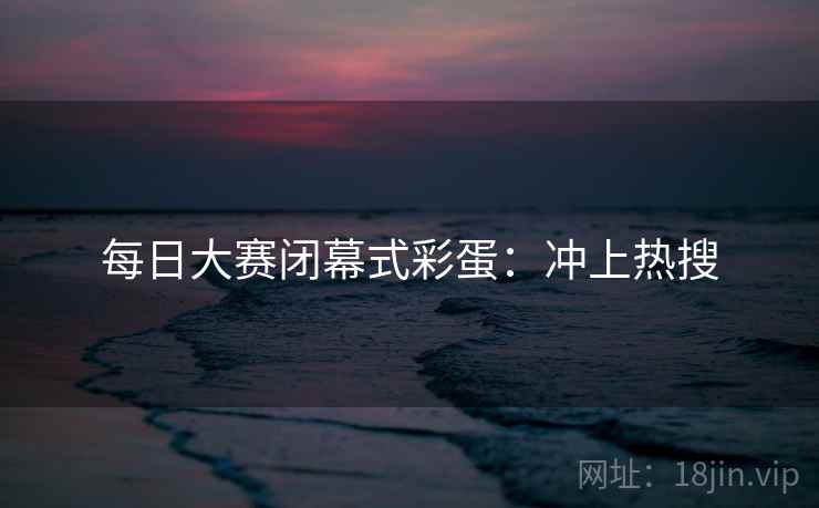 每日大赛闭幕式彩蛋：冲上热搜