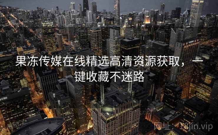 果冻传媒在线精选高清资源获取，一键收藏不迷路