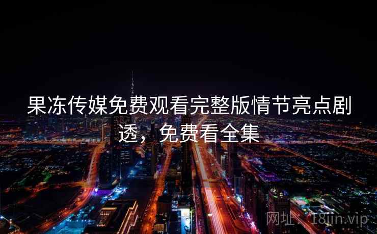 果冻传媒免费观看完整版情节亮点剧透,免费看全集 果冻传媒免费观看完整版情节亮点剧透,免费看全集